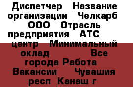 Диспетчер › Название организации ­ Челкарб, ООО › Отрасль предприятия ­ АТС, call-центр › Минимальный оклад ­ 18 000 - Все города Работа » Вакансии   . Чувашия респ.,Канаш г.